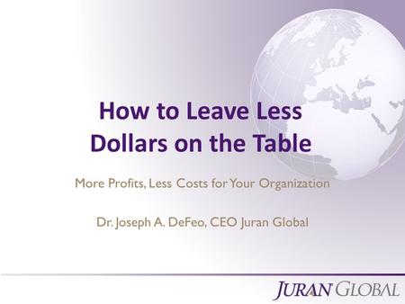 All Rights Reserved, Juran Global How to Leave Less Dollars on the Table More Profits, Less Costs for Your Organization Dr. Joseph A. DeFeo, CEO Juran.