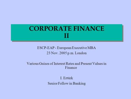 CORPORATE FINANCE II ESCP-EAP - European Executive MBA 23 Nov. 2005 p.m. London Various Guises of Interest Rates and Present Values in Finance I. Ertürk.