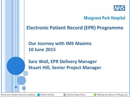 Electronic Patient Record (EPR) Programme Our Journey with IMS Maxims 10 June 2015 Sara Wall, EPR Delivery Manager Stuart Hill, Senior Project Manager.