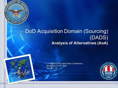 DoD Acquisition Domain (Sourcing) (DADS) Analysis of Alternatives (AoA) E-Business/SPS Joint Users’ Conference November 15-19, 2004 Houston, TX.