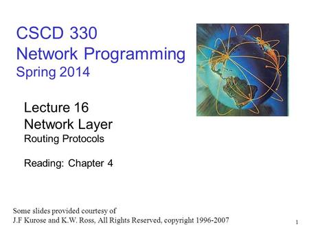 1 CSCD 330 Network Programming Spring 2014 Lecture 16 Network Layer Routing Protocols Reading: Chapter 4 Some slides provided courtesy of J.F Kurose and.