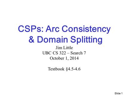 Slide 1 CSPs: Arc Consistency & Domain Splitting Jim Little UBC CS 322 – Search 7 October 1, 2014 Textbook §4.5-4.6.