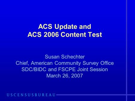 ACS Update and ACS 2006 Content Test Susan Schechter Chief, American Community Survey Office SDC/BIDC and FSCPE Joint Session March 26, 2007.