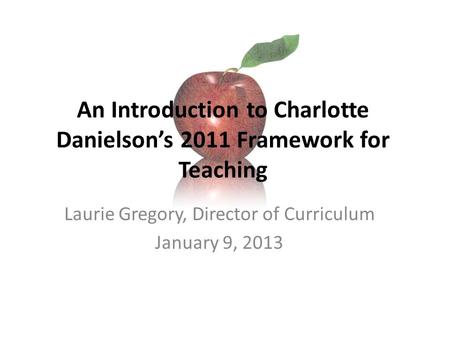 An Introduction to Charlotte Danielson’s 2011 Framework for Teaching Laurie Gregory, Director of Curriculum January 9, 2013.