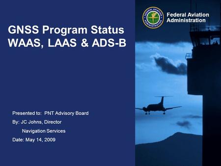 Presented to: PNT Advisory Board By: JC Johns, Director Navigation Services Date: May 14, 2009 Federal Aviation Administration GNSS Program Status WAAS,