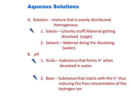 Aqueous Solutions A. Solution – mixture that is evenly distributed. Homogenous. 1. Solute – (chunky stuff) Material getting dissolved. (sugar) 2. Solvent.