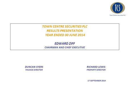 TOWN CENTRE SECURITIES PLC RESULTS PRESENTATION YEAR ENDED 30 JUNE 2014 EDWARD ZIFF CHAIRMAN AND CHIEF EXECUTIVE DUNCAN SYERS FINANCE DIRECTOR RICHARD.