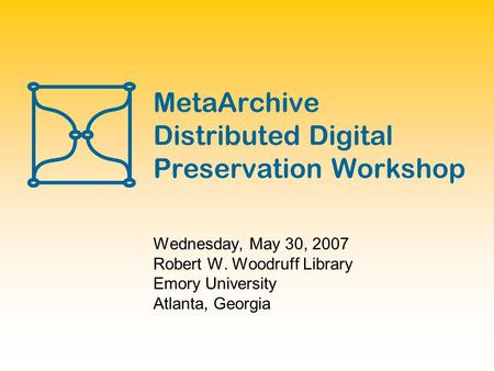 MetaArchive Distributed Digital Preservation Workshop Wednesday, May 30, 2007 Robert W. Woodruff Library Emory University Atlanta, Georgia.