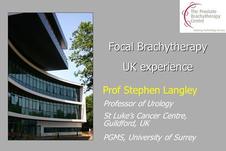 Prof Stephen Langley Professor of Urology St Luke’s Cancer Centre, Guildford, UK PGMS, University of Surrey Focal Brachytherapy UK experience.