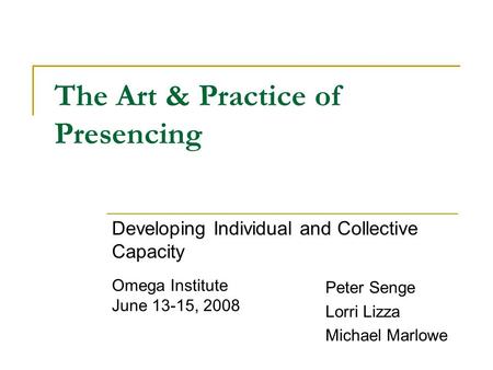 The Art & Practice of Presencing Developing Individual and Collective Capacity Peter Senge Lorri Lizza Michael Marlowe Omega Institute June 13-15, 2008.