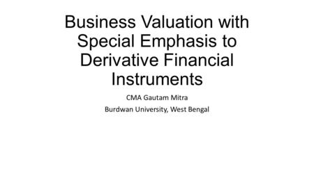 Business Valuation with Special Emphasis to Derivative Financial Instruments CMA Gautam Mitra Burdwan University, West Bengal.