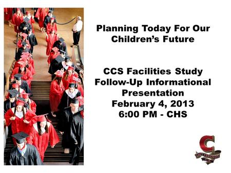Planning Today For Our Children’s Future CCS Facilities Study Follow-Up Informational Presentation February 4, 2013 6:00 PM - CHS.
