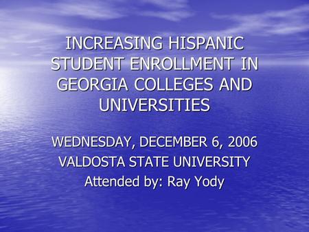 INCREASING HISPANIC STUDENT ENROLLMENT IN GEORGIA COLLEGES AND UNIVERSITIES WEDNESDAY, DECEMBER 6, 2006 VALDOSTA STATE UNIVERSITY Attended by: Ray Yody.