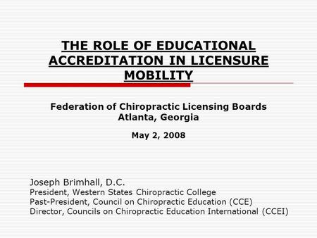 THE ROLE OF EDUCATIONAL ACCREDITATION IN LICENSURE MOBILITY Federation of Chiropractic Licensing Boards Atlanta, Georgia May 2, 2008 Joseph Brimhall, D.C.