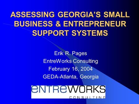 ASSESSING GEORGIA’S SMALL BUSINESS & ENTREPRENEUR SUPPORT SYSTEMS Erik R. Pages EntreWorks Consulting February 16, 2004 GEDA-Atlanta, Georgia.