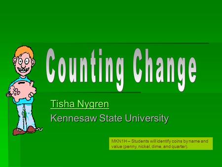 Tisha Nygren Tisha Nygren Kennesaw State University MKN1H – Students will identify coins by name and value (penny, nickel, dime, and quarter).
