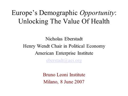 Europe’s Demographic Opportunity: Unlocking The Value Of Health Nicholas Eberstadt Henry Wendt Chair in Political Economy American Enterprise Institute.