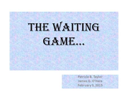 The Waiting Game… Patricia B. Taylor James G. O’Hara February 3, 2015.