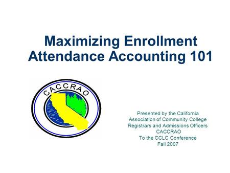 Maximizing Enrollment Attendance Accounting 101 Presented by the California Association of Community College Registrars and Admissions Officers CACCRAO.