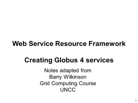 1 Notes adapted from Barry Wilkinson Grid Computing Course UNCC Web Service Resource Framework Creating Globus 4 services.