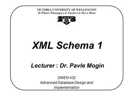 VICTORIA UNIVERSITY OF WELLINGTON Te Whare Wananga o te Upoko o te Ika a Maui SWEN 432 Advanced Database Design and Implementation XML Schema 1 Lecturer.