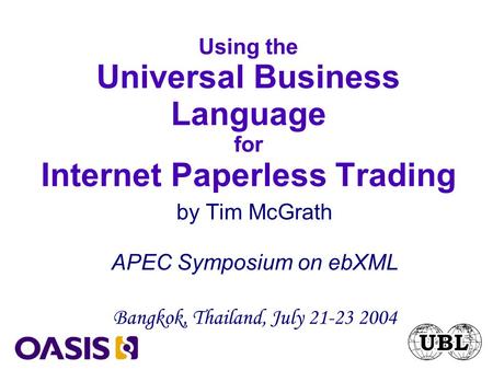 Using the Universal Business Language for Internet Paperless Trading by Tim McGrath APEC Symposium on ebXML Bangkok, Thailand, July 21-23 2004.