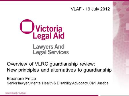 VLAF - 19 July 2012 Eleanore Fritze Senior lawyer, Mental Health & Disability Advocacy, Civil Justice Overview of VLRC guardianship review: New principles.