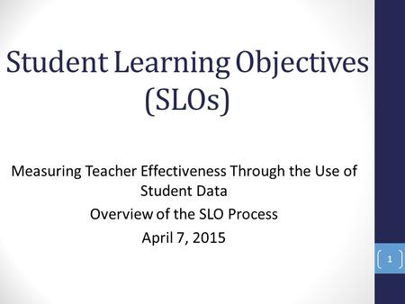 Student Learning Objectives (SLOs) Measuring Teacher Effectiveness Through the Use of Student Data Overview of the SLO Process April 7, 2015 1.