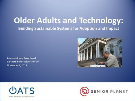 Older Adults and Technology: Building Sustainable Systems for Adoption and Impact Presentation at Broadband Partners and Providers Forum November 4, 2013.