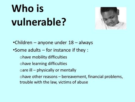 Who is vulnerable? Children – anyone under 18 – always Some adults – for instance if they : o have mobility difficulties o have learning difficulties o.