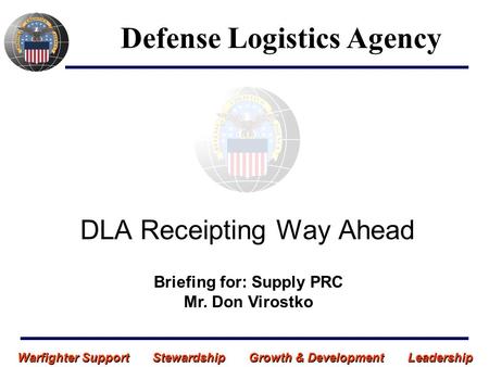 Warfighter Support Stewardship Growth & Development Leadership DLA Receipting Way Ahead Defense Logistics Agency Briefing for: Supply PRC Mr. Don Virostko.
