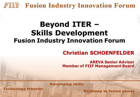 Beyond ITER – Skills Development Fusion Industry Innovation Forum Christian SCHOENFELDER AREVA Senior Advisor Member of FIIF Management Board.