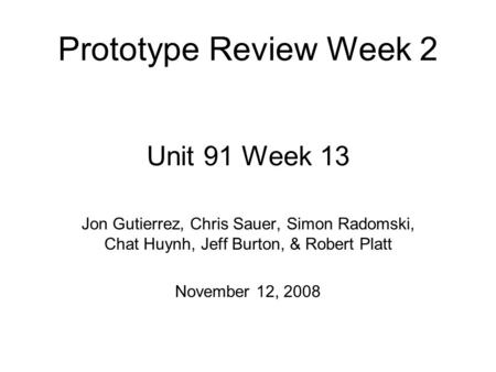 Unit 91 Week 13 Jon Gutierrez, Chris Sauer, Simon Radomski, Chat Huynh, Jeff Burton, & Robert Platt November 12, 2008 Prototype Review Week 2.