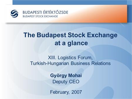 The Budapest Stock Exchange at a glance XIII. Logistics Forum, Turkish-Hungarian Business Relations György Mohai Deputy CEO February, 2007.