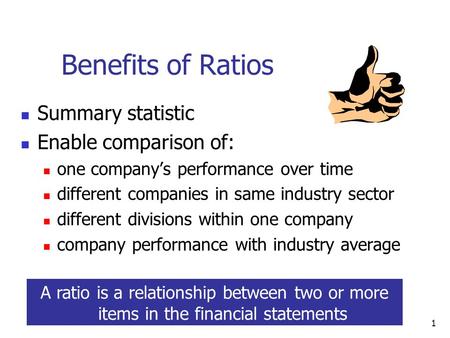 1 Benefits of Ratios Summary statistic Enable comparison of: one company’s performance over time different companies in same industry sector different.