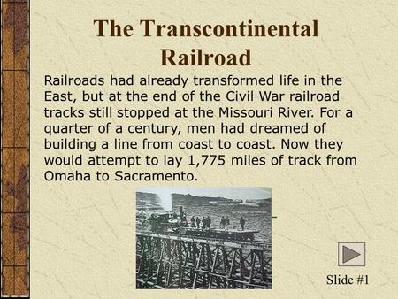 The Transcontinental Railroad Railroads had already transformed life in the East, but at the end of the Civil War railroad tracks still stopped at the.