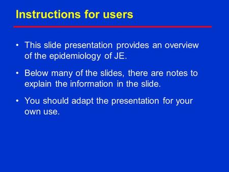 Instructions for users This slide presentation provides an overview of the epidemiology of JE. Below many of the slides, there are notes to explain the.