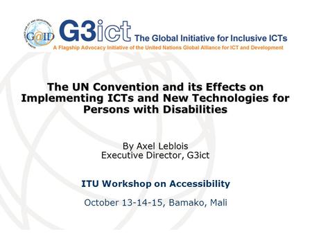 The UN Convention and its Effects on Implementing ICTs and New Technologies for Persons with Disabilities By Axel Leblois Executive Director, G3ict ITU.