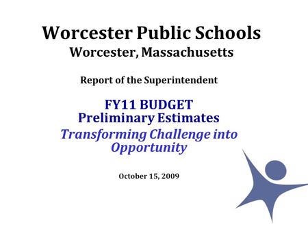 Worcester Public Schools Worcester, Massachusetts Report of the Superintendent FY11 BUDGET Preliminary Estimates Transforming Challenge into Opportunity.