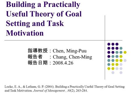 Building a Practically Useful Theory of Goal Setting and Task Motivation 指導教授： Chen, Ming-Puu 報告者 ： Chang, Chen-Ming 報告日期： 2008.4.26 Locke, E. A., & Latham,