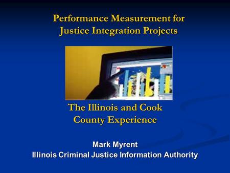 Performance Measurement for Justice Integration Projects The Illinois and Cook County Experience Mark Myrent Illinois Criminal Justice Information Authority.