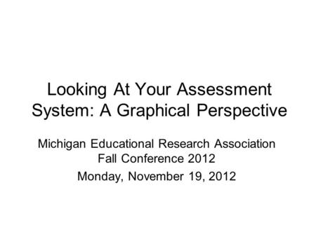 Looking At Your Assessment System: A Graphical Perspective Michigan Educational Research Association Fall Conference 2012 Monday, November 19, 2012.