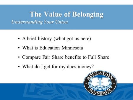 The Value of Belonging Understanding Your Union A brief history (what got us here) What is Education Minnesota Compare Fair Share benefits to Full Share.