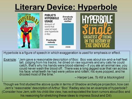 Literary Device: Hyperbole Hyperbole is a figure of speech in which exaggeration is used for emphasis or effect. Example: “Jem gave a reasonable description.
