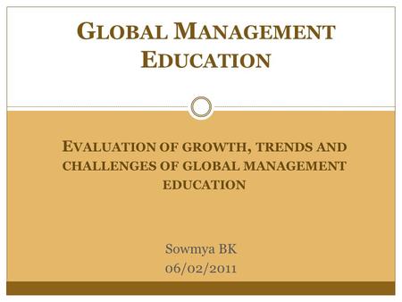 E VALUATION OF GROWTH, TRENDS AND CHALLENGES OF GLOBAL MANAGEMENT EDUCATION G LOBAL M ANAGEMENT E DUCATION Sowmya BK 06/02/2011.