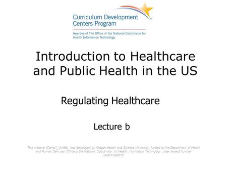 Introduction to Healthcare and Public Health in the US Lecture b Regulating Healthcare This material (Comp1_Unit6b) was developed by Oregon Health and.