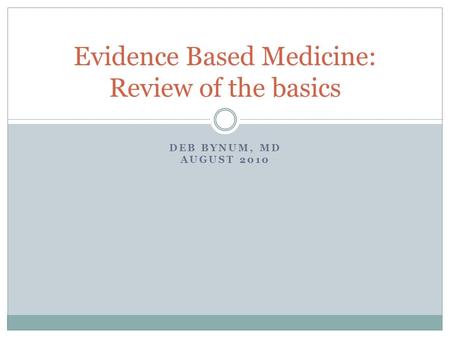DEB BYNUM, MD AUGUST 2010 Evidence Based Medicine: Review of the basics.