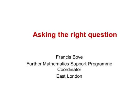 Asking the right question Francis Bove Further Mathematics Support Programme Coordinator East London.