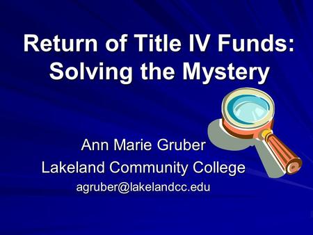 Return of Title IV Funds: Solving the Mystery Ann Marie Gruber Lakeland Community College