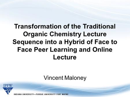 Transformation of the Traditional Organic Chemistry Lecture Sequence into a Hybrid of Face to Face Peer Learning and Online Lecture Vincent Maloney.